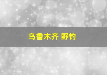 乌鲁木齐 野钓